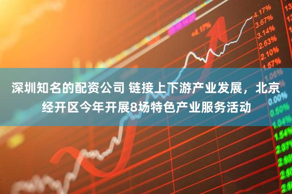 深圳知名的配资公司 链接上下游产业发展，北京经开区今年开展8场特色产业服务活动