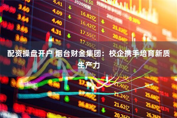配资操盘开户 烟台财金集团：校企携手培育新质生产力