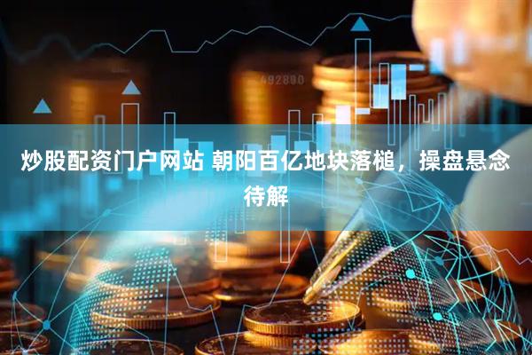 炒股配资门户网站 朝阳百亿地块落槌，操盘悬念待解