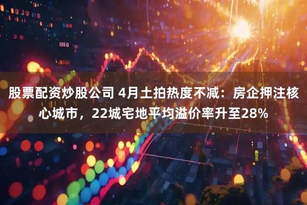 股票配资炒股公司 4月土拍热度不减：房企押注核心城市，22城宅地平均溢价率升至28%