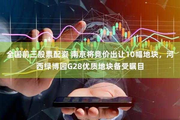 全国前三股票配资 南京将竞价出让10幅地块，河西绿博园G28优质地块备受瞩目