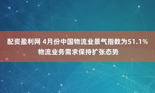 配资盈利网 4月份中国物流业景气指数为51.1% 物流业务需求保持扩张态势