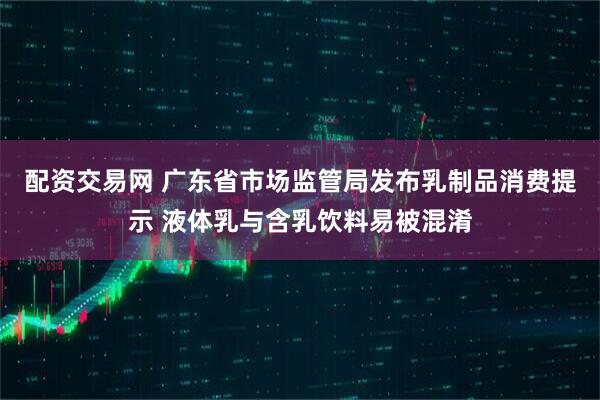 配资交易网 广东省市场监管局发布乳制品消费提示 液体乳与含乳饮料易被混淆