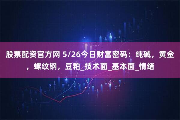股票配资官方网 5/26今日财富密码：纯碱，黄金，螺纹钢，豆粕_技术面_基本面_情绪