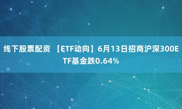 线下股票配资 【ETF动向】6月13日招商沪深300ETF基金跌0.64%