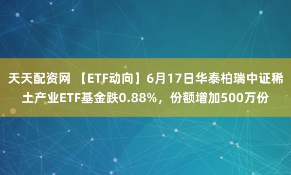 天天配资网 【ETF动向】6月17日华泰柏瑞中证稀土产业ETF基金跌0.88%，份额增加500万份