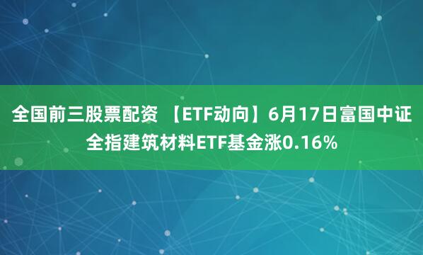 全国前三股票配资 【ETF动向】6月17日富国中证全指建筑材料ETF基金涨0.16%