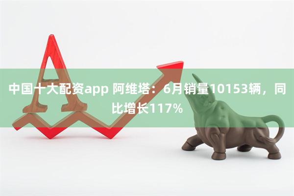 中国十大配资app 阿维塔：6月销量10153辆，同比增长117%