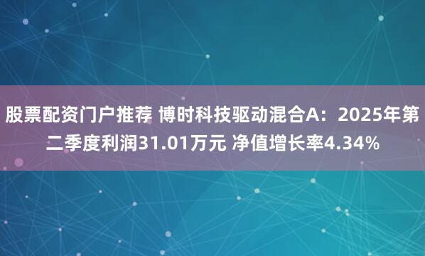 股票配资门户推荐 博时科技驱动混合A：2025年第二季度利润31.01万元 净值增长率4.34%
