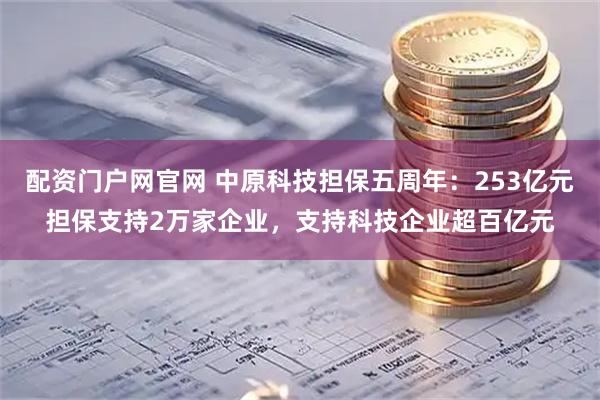 配资门户网官网 中原科技担保五周年：253亿元担保支持2万家企业，支持科技企业超百亿元