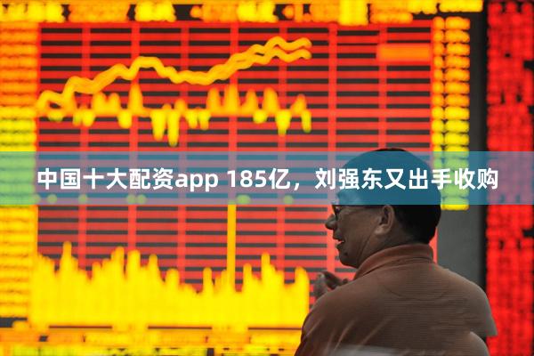 中国十大配资app 185亿，刘强东又出手收购