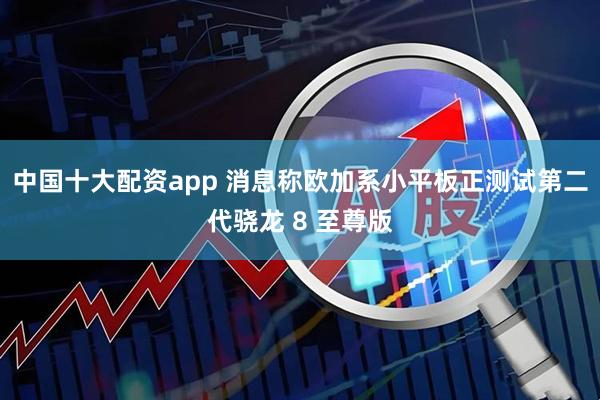 中国十大配资app 消息称欧加系小平板正测试第二代骁龙 8 至尊版