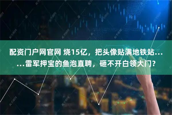 配资门户网官网 烧15亿，把头像贴满地铁站……雷军押宝的鱼泡直聘，砸不开白领大门？