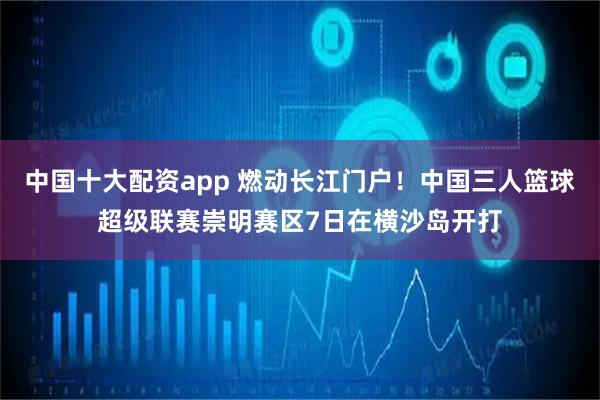中国十大配资app 燃动长江门户！中国三人篮球超级联赛崇明赛区7日在横沙岛开打