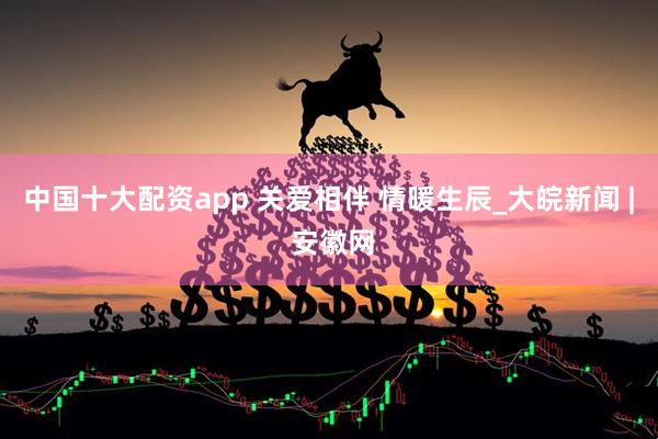 中国十大配资app 关爱相伴 情暖生辰_大皖新闻 | 安徽网