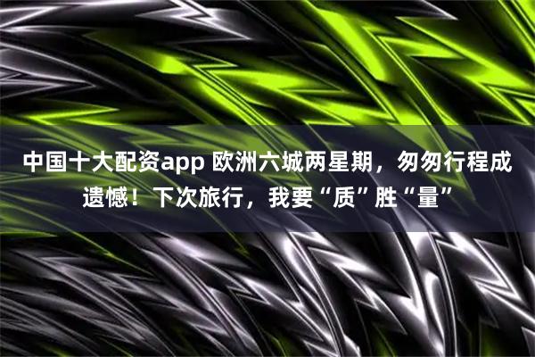 中国十大配资app 欧洲六城两星期，匆匆行程成遗憾！下次旅行，我要“质”胜“量”