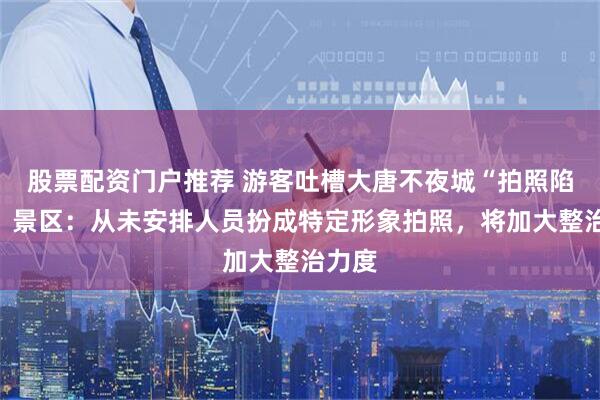 股票配资门户推荐 游客吐槽大唐不夜城“拍照陷阱”，景区：从未安排人员扮成特定形象拍照，将加大整治力度