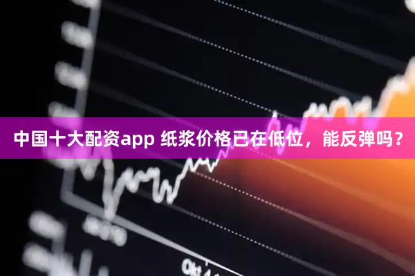 中国十大配资app 纸浆价格已在低位，能反弹吗？