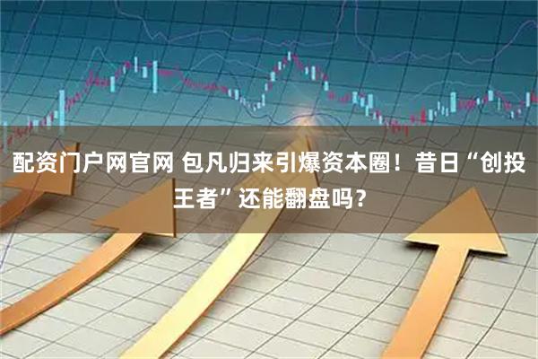 配资门户网官网 包凡归来引爆资本圈！昔日“创投王者”还能翻盘吗？