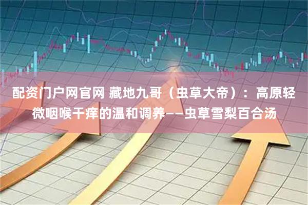 配资门户网官网 藏地九哥（虫草大帝）：高原轻微咽喉干痒的温和调养——虫草雪梨百合汤