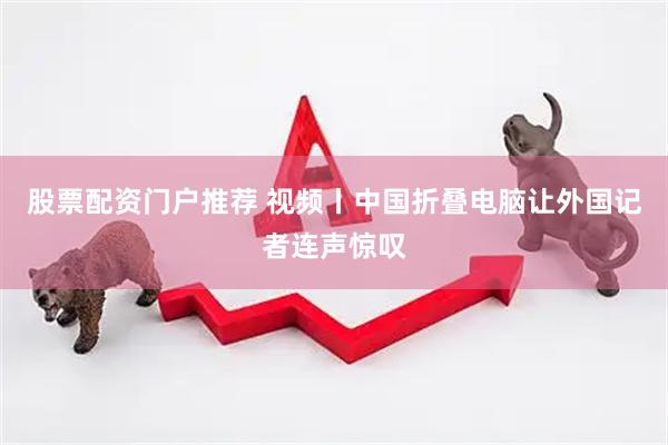 股票配资门户推荐 视频丨中国折叠电脑让外国记者连声惊叹