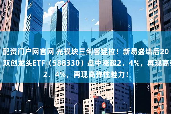 配资门户网官网 光模块三剑客猛拉！新易盛绩后20CM涨停！双创龙头ETF（588330）盘中涨超2．4%，再现高弹性魅力！