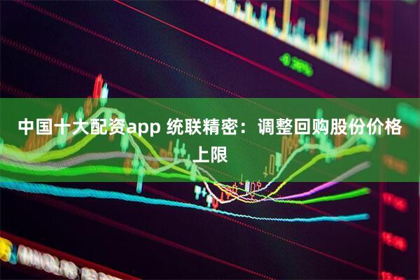 中国十大配资app 统联精密：调整回购股份价格上限