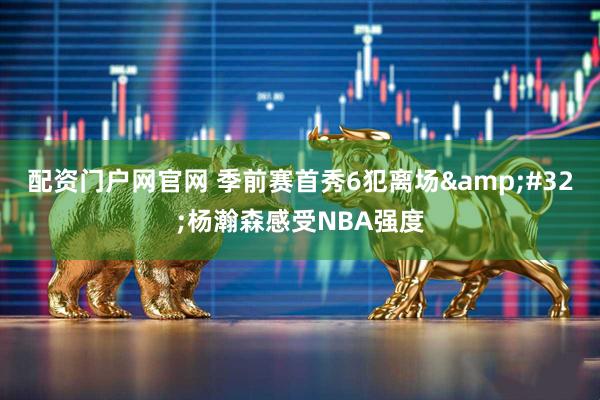 配资门户网官网 季前赛首秀6犯离场&#32;杨瀚森感受NBA强度