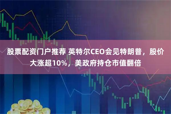 股票配资门户推荐 英特尔CEO会见特朗普，股价大涨超10%，美政府持仓市值翻倍