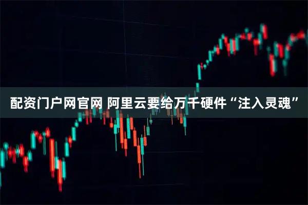 配资门户网官网 阿里云要给万千硬件“注入灵魂”