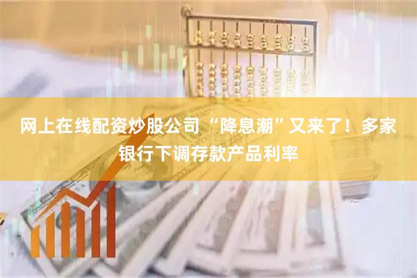 网上在线配资炒股公司 “降息潮”又来了！多家银行下调存款产品利率