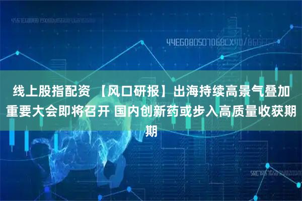 线上股指配资 【风口研报】出海持续高景气叠加重要大会即将召开 国内创新药或步入高质量收获期