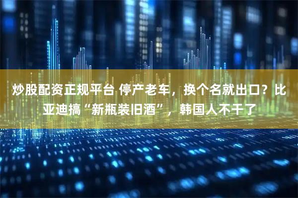 炒股配资正规平台 停产老车,换个名就出口?比亚迪搞“新瓶装旧酒”,韩国人不干了
