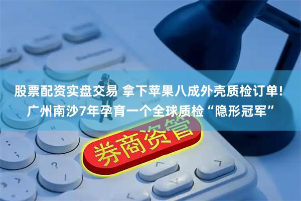 股票配资实盘交易 拿下苹果八成外壳质检订单! 广州南沙7年孕育一个全球质检“隐形冠军”