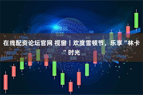 在线配资论坛官网 视窗｜欢度雪顿节，乐享“林卡”时光