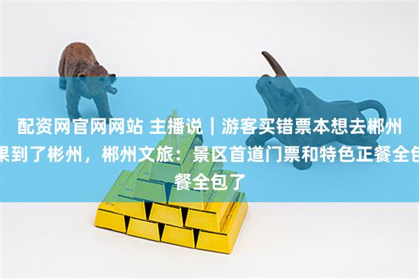 配资网官网网站 主播说｜游客买错票本想去郴州结果到了彬州，郴州文旅：景区首道门票和特色正餐全包了