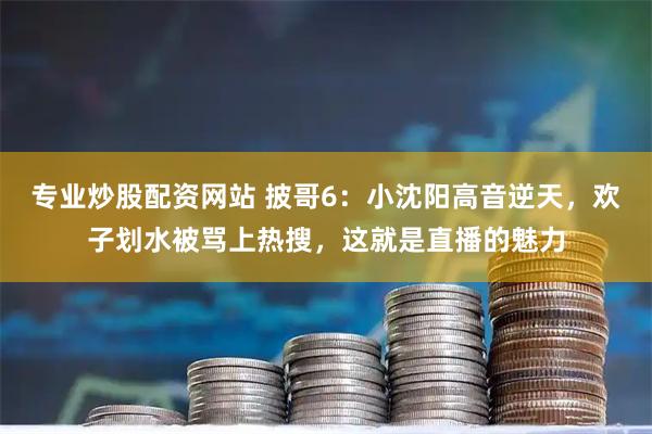 专业炒股配资网站 披哥6：小沈阳高音逆天，欢子划水被骂上热搜，这就是直播的魅力