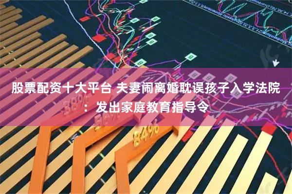 股票配资十大平台 夫妻闹离婚耽误孩子入学法院：发出家庭教育指导令