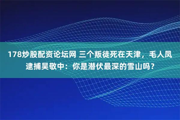 178炒股配资论坛网 三个叛徒死在天津，毛人凤逮捕吴敬中：你是潜伏最深的雪山吗？
